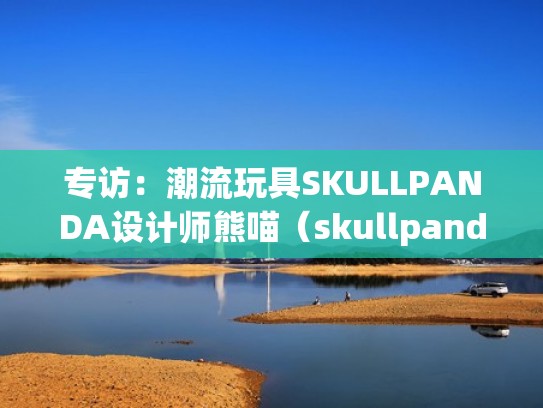 专访:潮流玩具SKULLPANDA设计师熊喵(skullpanda设计师熊喵介绍) 专访:潮流玩具SKULLPANDA设计师熊喵(skullpanda设计师熊喵介绍)