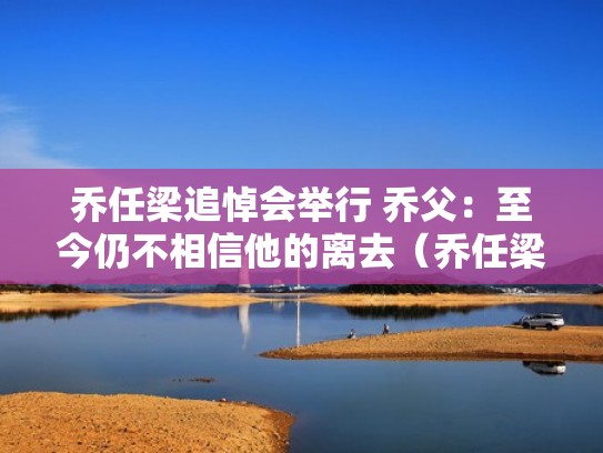 乔任梁追悼会举行 乔父:至今仍不相信他的离去(乔任梁离世真正原因) 乔任梁追悼会举行 乔父:至今仍不相信他的离去(乔任梁离世真正原因)