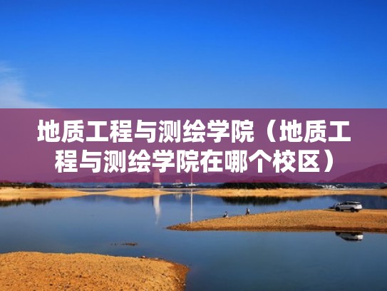 地质工程与测绘学院（地质工程与测绘学院在哪个校区）