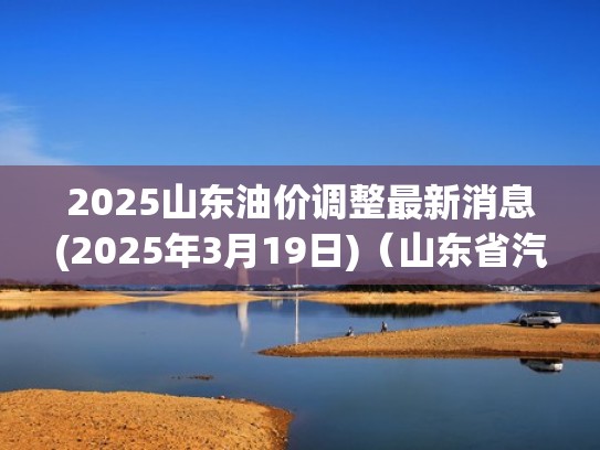 2025山东油价调整最新消息(2025年3月19日)（山东省汽油价格调整时间）