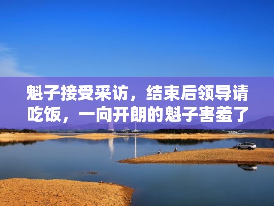 魁子接受采访，结束后领导请吃饭，一向开朗的魁子害羞了（魁子一家最早视频）