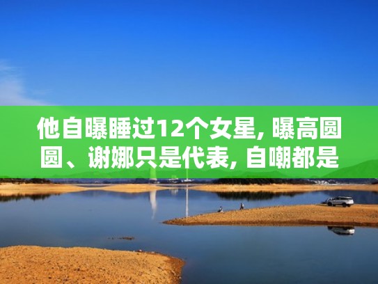 他自曝睡过12个女星, 曝高圆圆、谢娜只是代表, 自嘲都是他的女人（睡过女星最多的大哥）