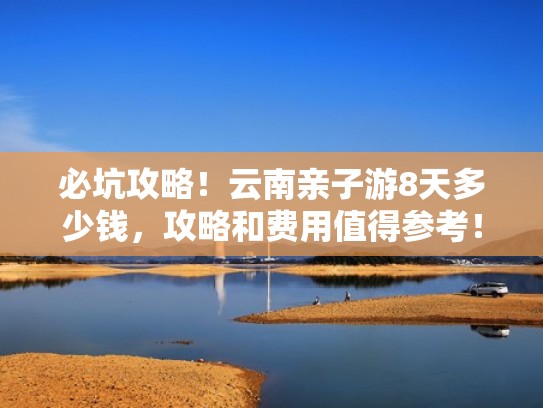 必坑攻略!云南亲子游8天多少钱,攻略和费用值得参考!!(云南亲子游要去哪里) 必坑攻略!云南亲子游8天多少钱,攻略和费用值得参考!!(云南亲子游要去哪里)
