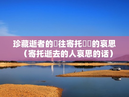 珍藏逝者的過往寄托無畫的哀思（寄托逝去的人哀思的话）