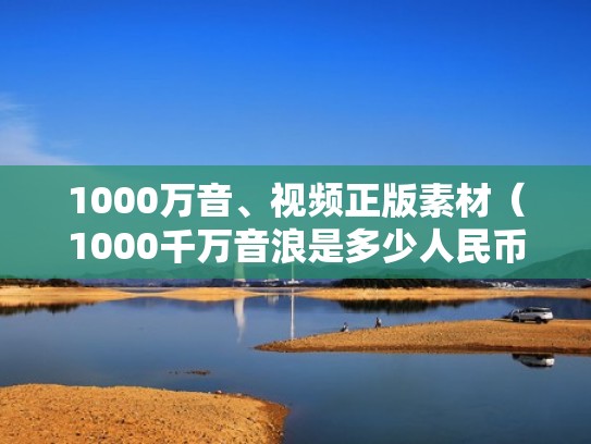1000万音、视频正版素材（1000千万音浪是多少人民币）