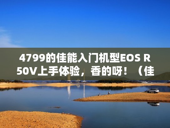 4799的佳能入门机型EOS R50V上手体验，香的呀！（佳能r5相机最新消息）