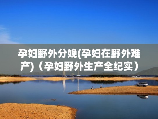 孕妇野外分娩(孕妇在野外难产)（孕妇野外生产全纪实）