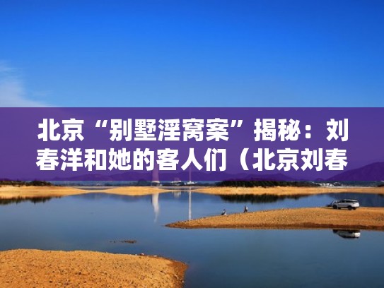 北京“别墅淫窝案”揭秘：刘春洋和她的客人们（北京刘春雷）