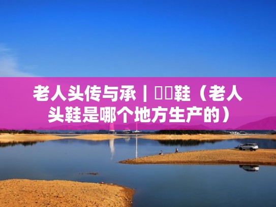 老人头传与承|靰鞡鞋(老人头鞋是哪个地方生产的) 老人头传与承|靰鞡鞋(老人头鞋是哪个地方生产的)