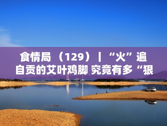 食情局 （129）丨“火”遍自贡的艾叶鸡脚 究竟有多“狠辣”？（自贡艾叶鸡脚电话）