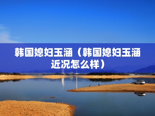 韩国媳妇玉涵（韩国媳妇玉涵近况怎么样）