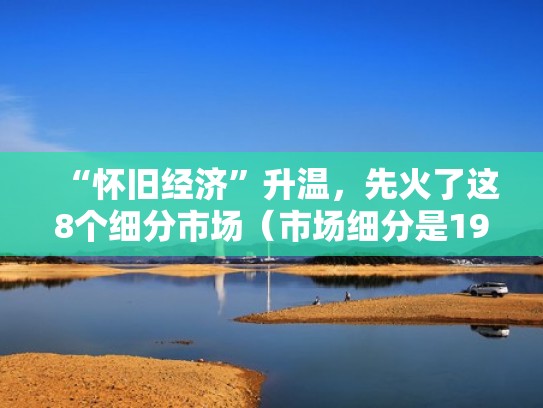 “怀旧经济”升温,先火了这8个细分市场(市场细分是1956年) “怀旧经济”升温,先火了这8个细分市场(市场细分是1956年)