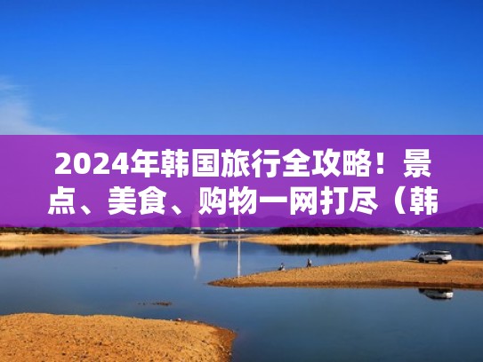 2024年韩国旅行全攻略！景点、美食、购物一网打尽（韩国 旅游）