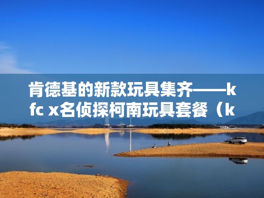 肯德基的新款玩具集齐——kfc x名侦探柯南玩具套餐（kfc限定玩具）