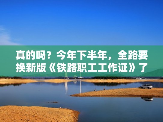 真的吗？今年下半年，全路要换新版《铁路职工工作证》了？（铁路职工工作证是干嘛的）