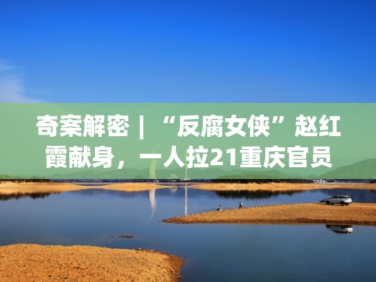 奇案解密︱“反腐女侠”赵红霞献身,一人拉21重庆官员落马(赵红霞和重庆官员) 奇案解密︱“反腐女侠”赵红霞献身,一人拉21重庆官员落马(赵红霞和重庆官员)