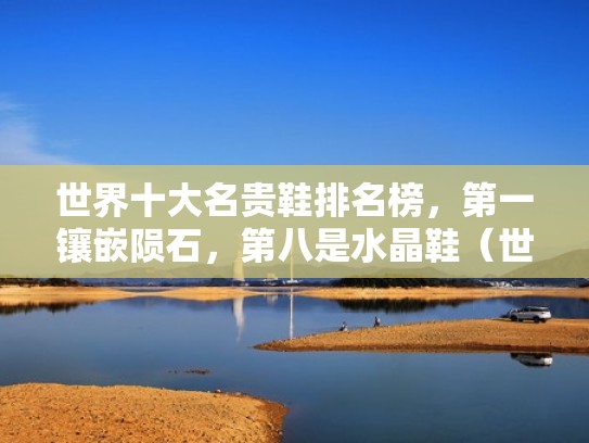 世界十大名贵鞋排名榜,第一镶嵌陨石,第八是水晶鞋(世界最贵鞋子价格排名) 世界十大名贵鞋排名榜,第一镶嵌陨石,第八是水晶鞋(世界最贵鞋子价格排名)