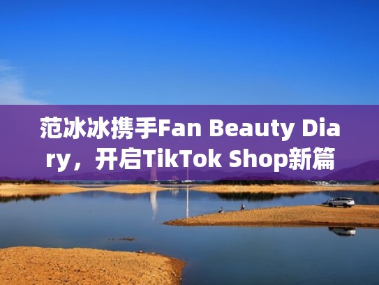 范冰冰携手Fan Beauty Diary，开启TikTok Shop新篇章（百科范冰冰）