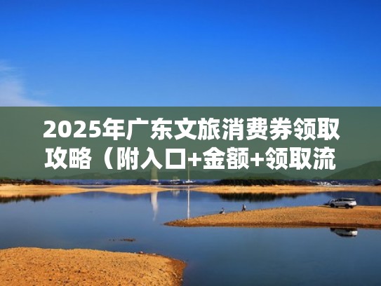 2025年广东文旅消费券领取攻略(附入口+金额+领取流程)(广东文旅项目有哪些) 2025年广东文旅消费券领取攻略(附入口+金额+领取流程)(广东文旅项目有哪些)