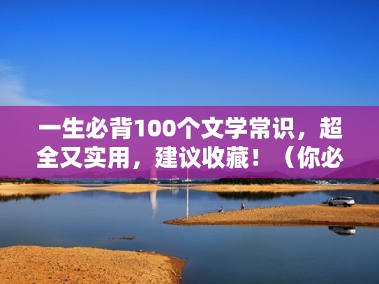 一生必背100个文学常识,超全又实用,建议收藏!(你必须知道的2500个文学常识) 一生必背100个文学常识,超全又实用,建议收藏!(你必须知道的2500个文学常识)