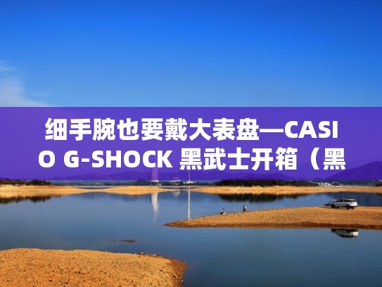 细手腕也要戴大表盘—CASIO G-SHOCK 黑武士开箱（黑武士手表卡西欧）