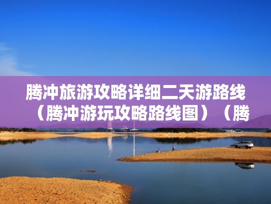 腾冲旅游攻略详细二天游路线(腾冲游玩攻略路线图)(腾冲旅游线路安排) 腾冲旅游攻略详细二天游路线(腾冲游玩攻略路线图)(腾冲旅游线路安排)