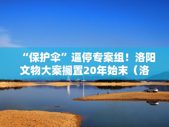 “保护伞”逼停专案组!洛阳文物大案搁置20年始末(洛阳文物案15年) “保护伞”逼停专案组!洛阳文物大案搁置20年始末(洛阳文物案15年)
