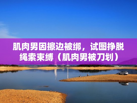 肌肉男因擦边被绑，试图挣脱绳索束缚（肌肉男被刀划）