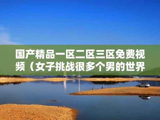国产精品一区二区三区免费视频（女子挑战很多个男的世界纪录）