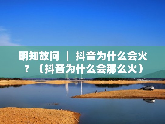 明知故问 | 抖音为什么会火?(抖音为什么会那么火) 明知故问 | 抖音为什么会火?(抖音为什么会那么火)